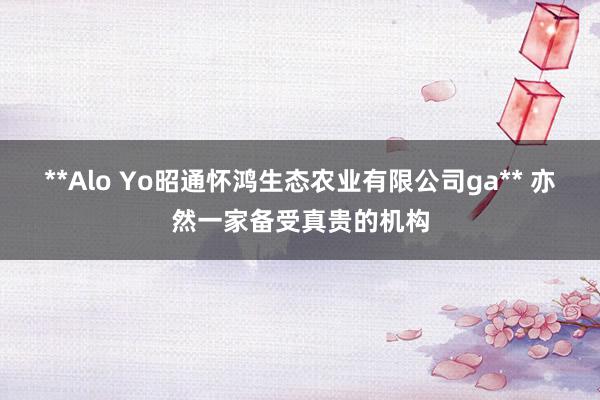 **Alo Yo昭通怀鸿生态农业有限公司ga** 亦然一家备受真贵的机构