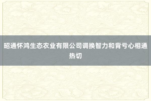 昭通怀鸿生态农业有限公司调换智力和背亏心相通热切