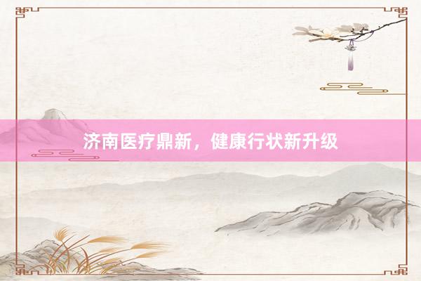 济南医疗鼎新，健康行状新升级